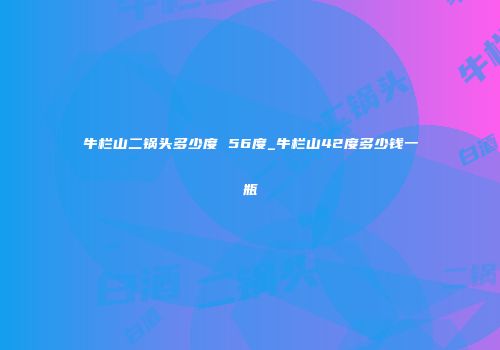 牛栏山二锅头多少度 56度_牛栏山42度多少钱一瓶