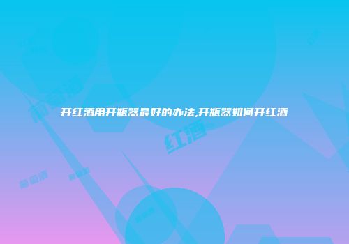 开红酒用开瓶器最好的办法,开瓶器如何开红酒