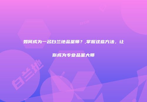 如何成为一名白兰地品鉴师？,掌握这些方法，让你成为专业品鉴大师