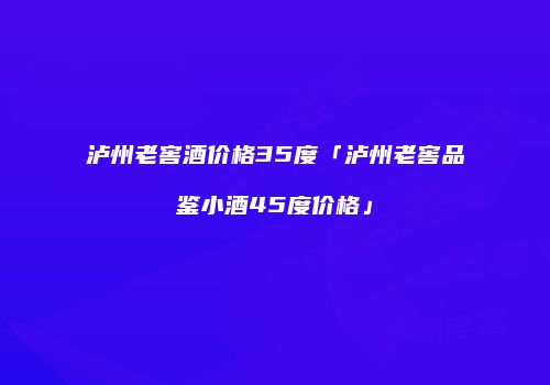 泸州老窖酒价格35度「泸州老窖品鉴小酒45度价格」