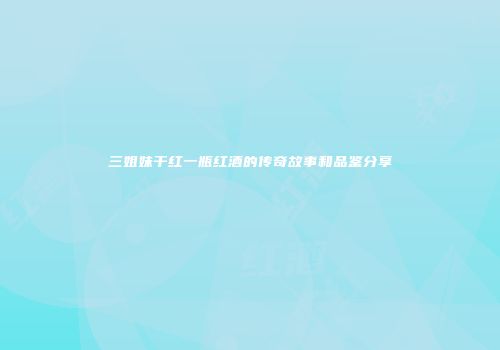 三姐妹干红一瓶红酒的传奇故事和品鉴分享