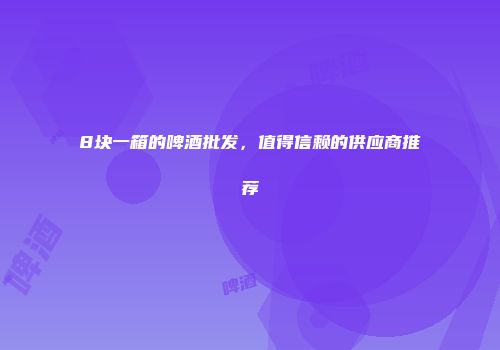 8块一箱的啤酒批发，值得信赖的供应商推荐