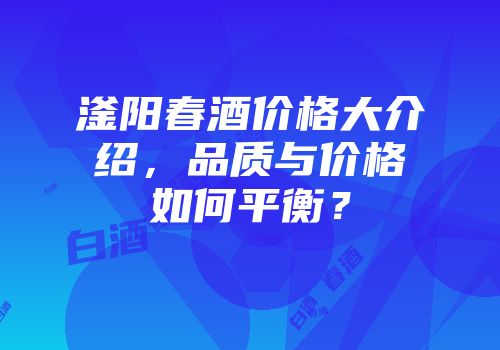 滏阳春酒价格大介绍，品质与价格如何平衡？