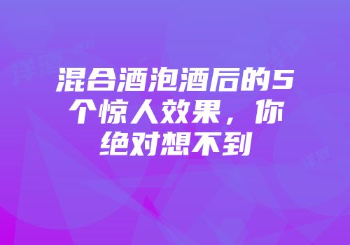 混合酒泡酒后的5个惊人效果，你绝对想不到