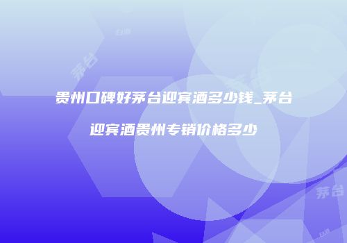 贵州口碑好茅台迎宾酒多少钱_茅台迎宾酒贵州专销价格多少