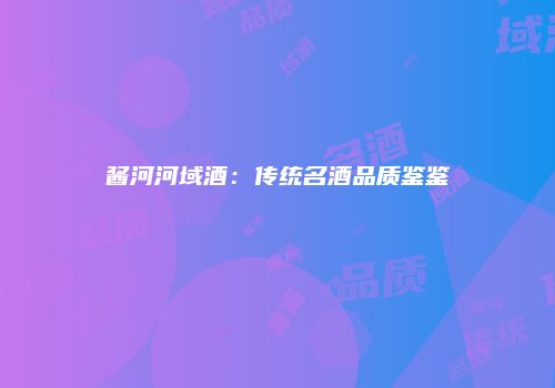 酱河河域酒：传统名酒品质鉴鉴