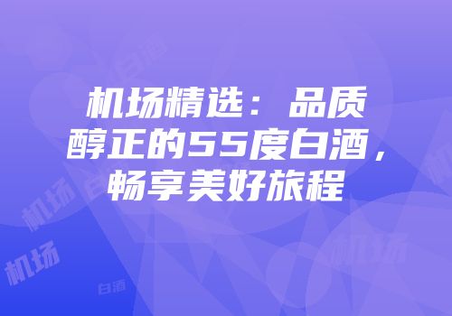 机场精选：品质醇正的55度白酒，畅享美好旅程