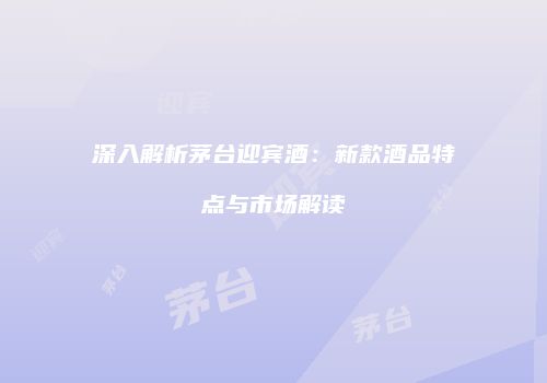 深入解析茅台迎宾酒：新款酒品特点与市场解读