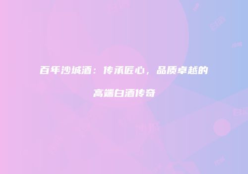 百年沙城酒：传承匠心，品质卓越的高端白酒传奇