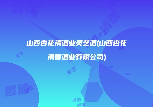 山西杏花清酒业灵芝酒(山西杏花清香酒业有限公司)