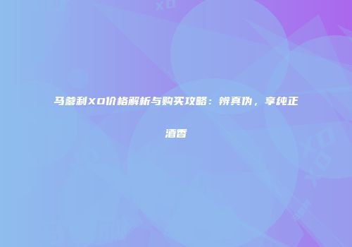 马爹利XO价格解析与购买攻略：辨真伪，享纯正酒香