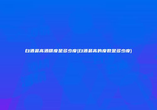 白酒最高酒精度是多少度(白酒最高的度数是多少度)