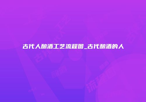 古代人酿酒工艺流程图_古代酿酒的人