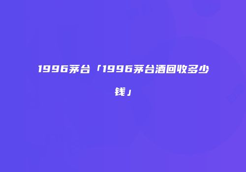 1996茅台「1996茅台酒回收多少钱」