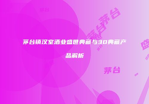 茅台镇汉室酒业盛世典藏与30典藏产品解析