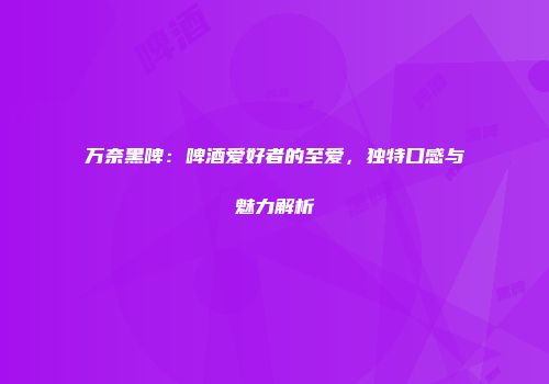 万奈黑啤：啤酒爱好者的至爱，独特口感与魅力解析