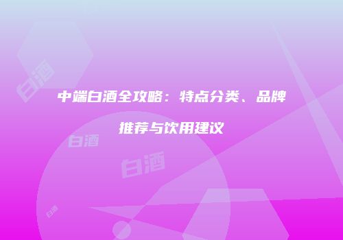 中端白酒全攻略：特点分类、品牌推荐与饮用建议