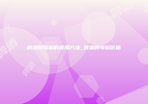 啤酒酵母粉的食用方法_啤酒酵母粉价格