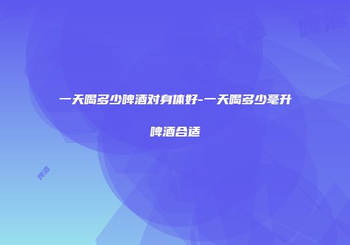 一天喝多少啤酒对身体好-一天喝多少毫升啤酒合适