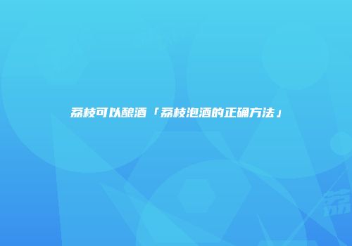 荔枝可以酿酒「荔枝泡酒的正确方法」