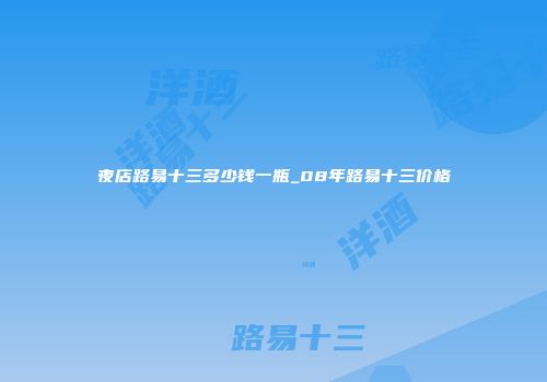 夜店路易十三多少钱一瓶_08年路易十三价格