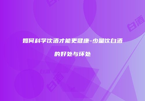 如何科学饮酒才能更健康-少量饮白酒的好处与坏处