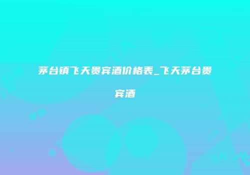 茅台镇飞天贵宾酒价格表_飞天茅台贵宾酒