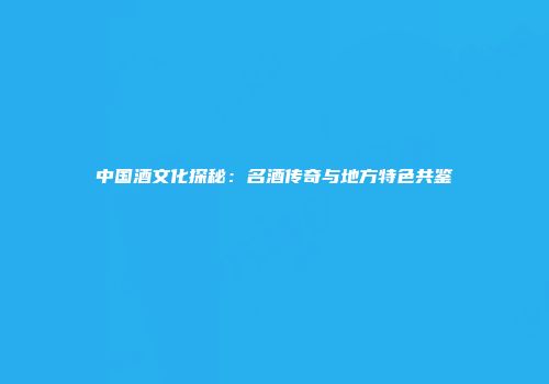 中国酒文化探秘：名酒传奇与地方特色共鉴