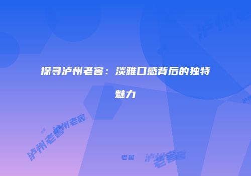 探寻泸州老窖：淡雅口感背后的独特魅力