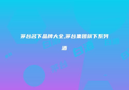 茅台名下品牌大全,茅台集团旗下系列酒