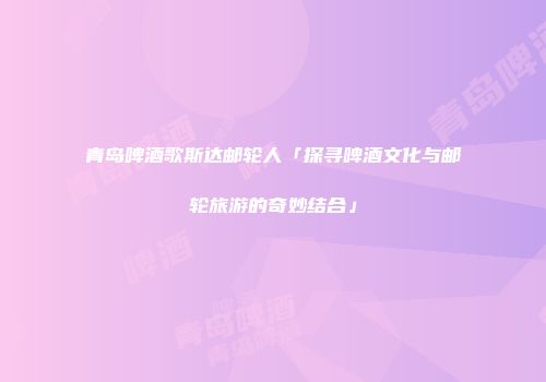 青岛啤酒歌斯达邮轮人「探寻啤酒文化与邮轮旅游的奇妙结合」