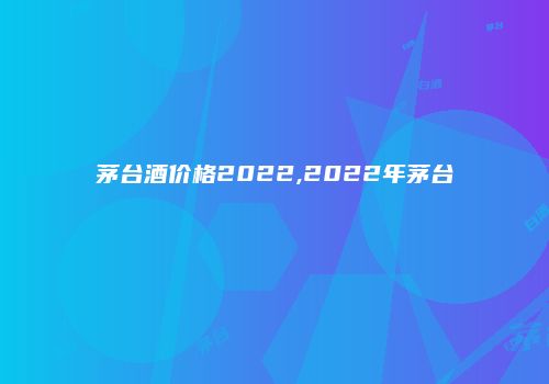 茅台酒价格2022,2022年茅台