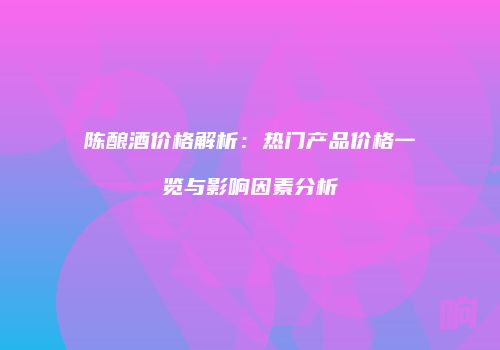 陈酿酒价格解析：热门产品价格一览与影响因素分析