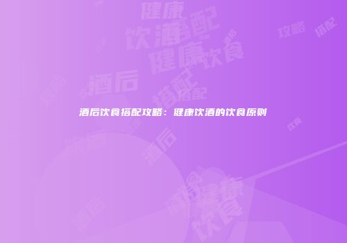 酒后饮食搭配攻略：健康饮酒的饮食原则