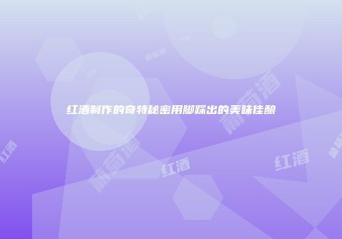 红酒制作的奇特秘密用脚踩出的美味佳酿