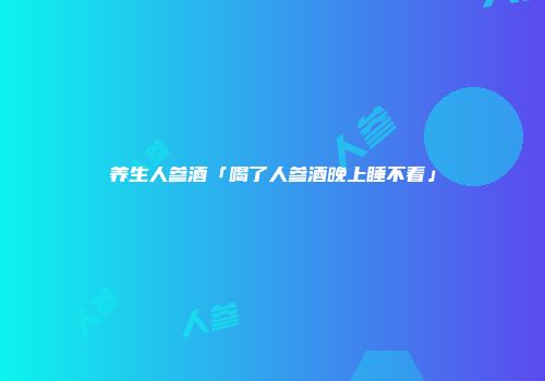 养生人参酒「喝了人参酒晚上睡不着」