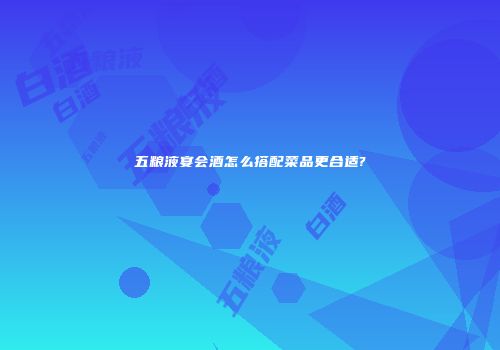 五粮液宴会酒怎么搭配菜品更合适?