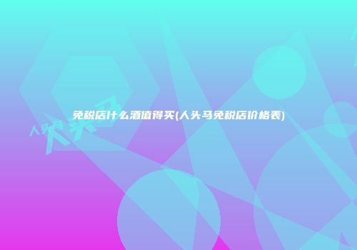 免税店什么酒值得买(人头马免税店价格表)