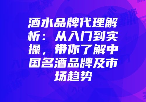 酒水品牌代理解析：从入门到实操，带你了解中国名酒品牌及市场趋势
