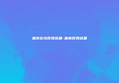 酒泉在线百姓话题-最新百姓话题