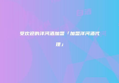 受欢迎的洋河酒加盟「加盟洋河酒代理」