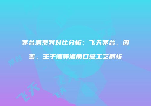 茅台酒系列对比分析：飞天茅台、国窖、王子酒等酒质口感工艺解析