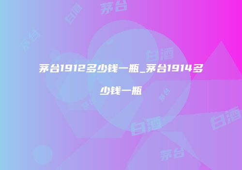 茅台1912多少钱一瓶_茅台1914多少钱一瓶
