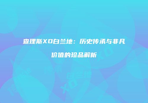 查理斯XO白兰地：历史传承与非凡价值的珍品解析