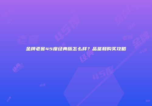 金牌老窖45度经典版怎么样？品鉴和购买攻略