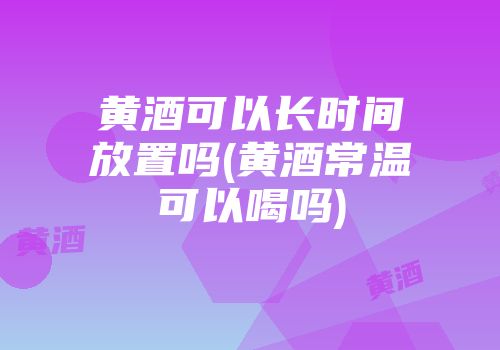 黄酒可以长时间放置吗(黄酒常温可以喝吗)