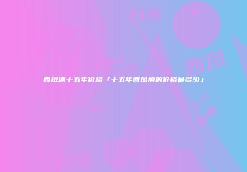 西凤酒十五年价格「十五年西凤酒的价格是多少」