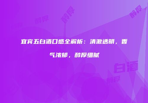 宜宾五白酒口感全解析：清澈透明，香气浓郁，醇厚细腻
