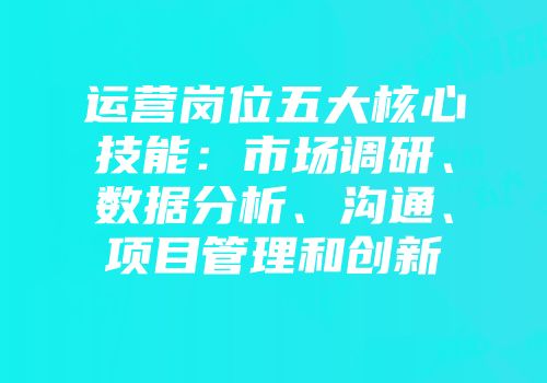 运营岗位五大核心技能：市场调研、数据分析、沟通、项目管理和创新
