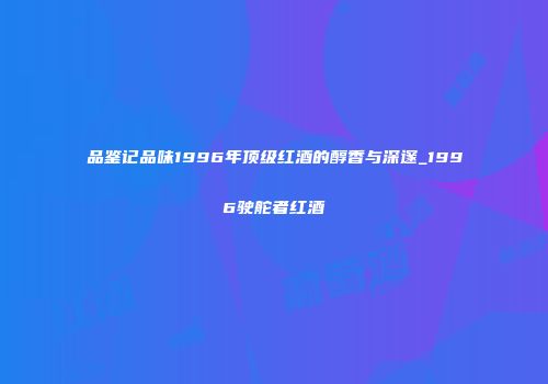 品鉴记品味1996年顶级红酒的醇香与深邃_1996驶舵者红酒